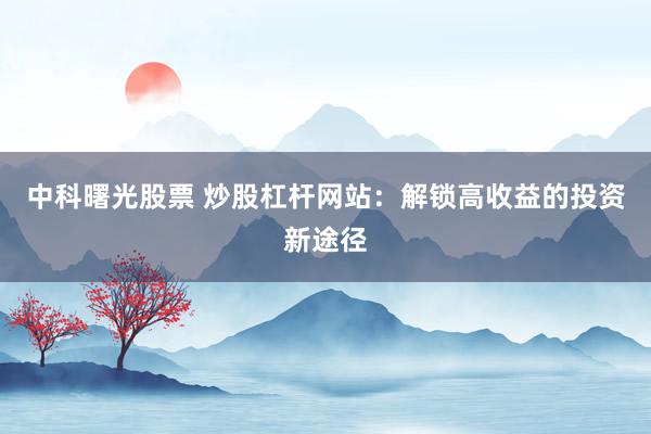 中科曙光股票 炒股杠杆网站：解锁高收益的投资新途径