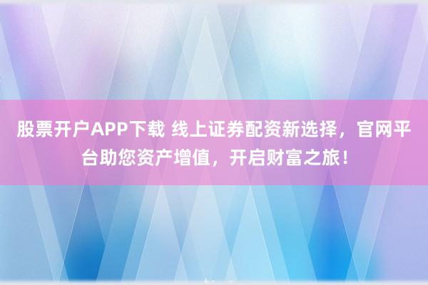 股票开户APP下载 线上证券配资新选择，官网平台助您资产增值，开启财富之旅！