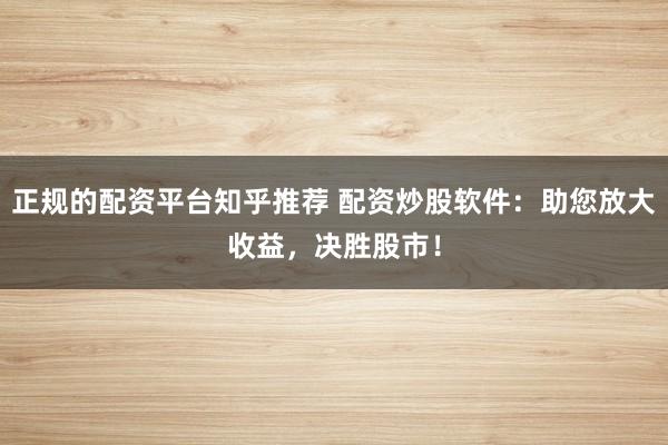 正规的配资平台知乎推荐 配资炒股软件：助您放大收益，决胜股市！