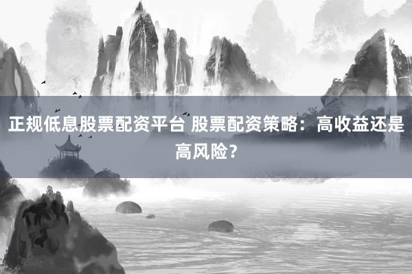 正规低息股票配资平台 股票配资策略：高收益还是高风险？