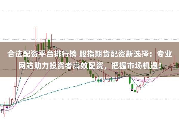 合法配资平台排行榜 股指期货配资新选择：专业网站助力投资者高效配资，把握市场机遇！