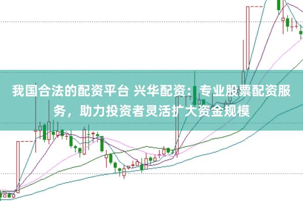 我国合法的配资平台 兴华配资：专业股票配资服务，助力投资者灵活扩大资金规模