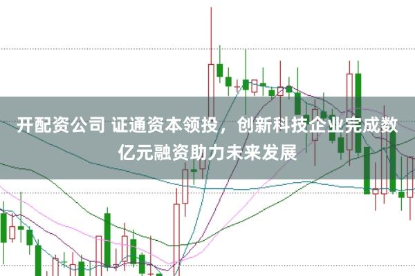 开配资公司 证通资本领投，创新科技企业完成数亿元融资助力未来发展