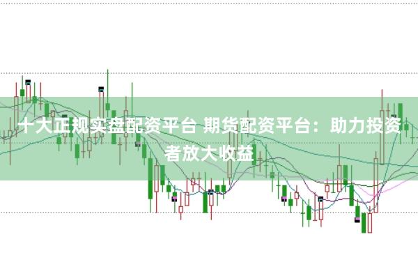 十大正规实盘配资平台 期货配资平台：助力投资者放大收益