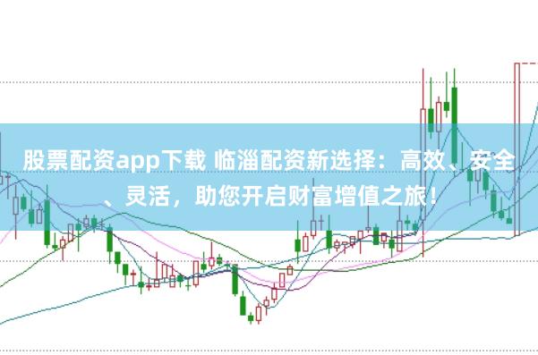 股票配资app下载 临淄配资新选择：高效、安全、灵活，助您开启财富增值之旅！