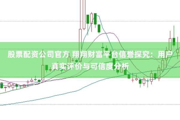 股票配资公司官方 翔翔财富平台信誉探究：用户真实评价与可信度分析