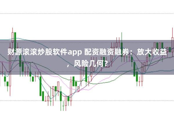 财源滚滚炒股软件app 配资融资融券：放大收益，风险几何？