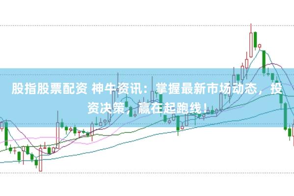股指股票配资 神牛资讯：掌握最新市场动态，投资决策，赢在起跑线！