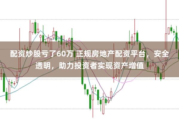 配资炒股亏了60万 正规房地产配资平台，安全透明，助力投资者实现资产增值