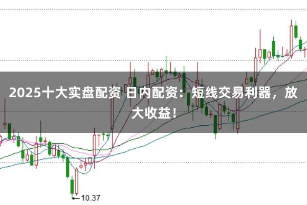 2025十大实盘配资 日内配资：短线交易利器，放大收益！