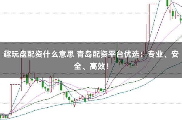 趣玩盘配资什么意思 青岛配资平台优选：专业、安全、高效！