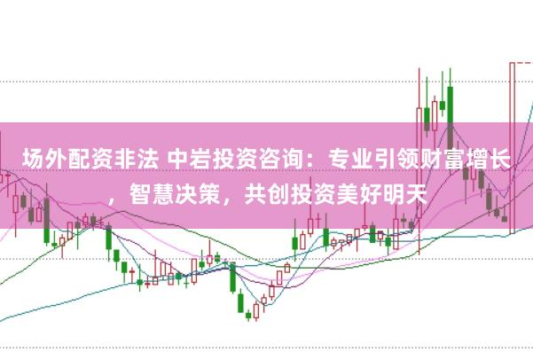 场外配资非法 中岩投资咨询：专业引领财富增长，智慧决策，共创投资美好明天