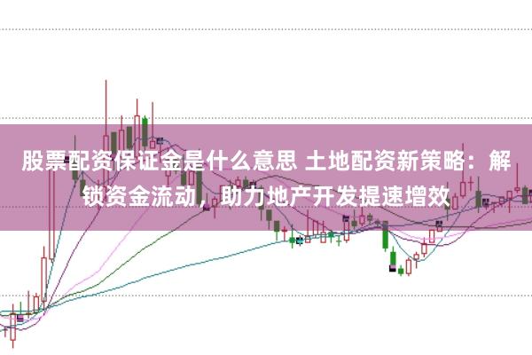 股票配资保证金是什么意思 土地配资新策略：解锁资金流动，助力地产开发提速增效