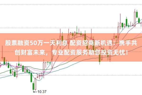 股票融资50万一天利息 配资招商新机遇：携手共创财富未来，专业配资服务助您投资无忧！