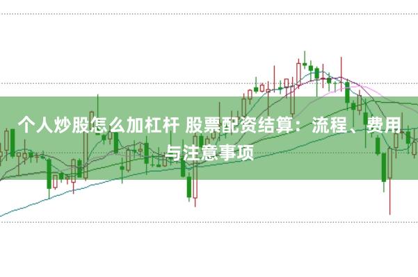 个人炒股怎么加杠杆 股票配资结算：流程、费用与注意事项