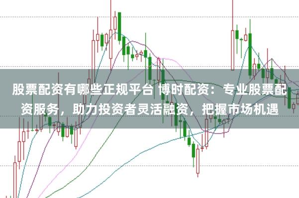股票配资有哪些正规平台 博时配资：专业股票配资服务，助力投资者灵活融资，把握市场机遇