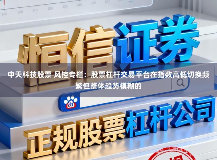 中天科技股票 风控专栏：股票杠杆交易平台在指数高低切换频繁但整体趋势模糊的