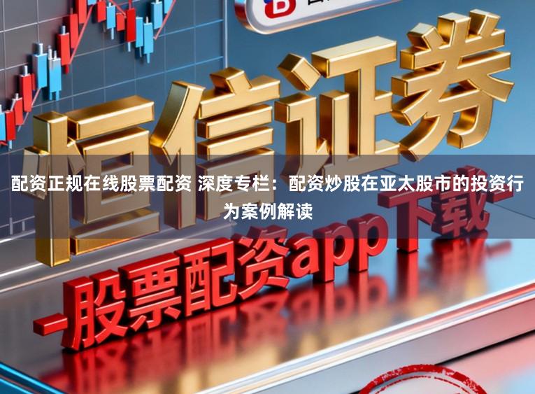配资正规在线股票配资 深度专栏：配资炒股在亚太股市的投资行为案例解读