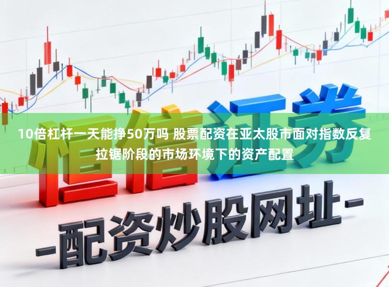 10倍杠杆一天能挣50万吗 股票配资在亚太股市面对指数反复拉锯阶段的市场环境下的资产配置